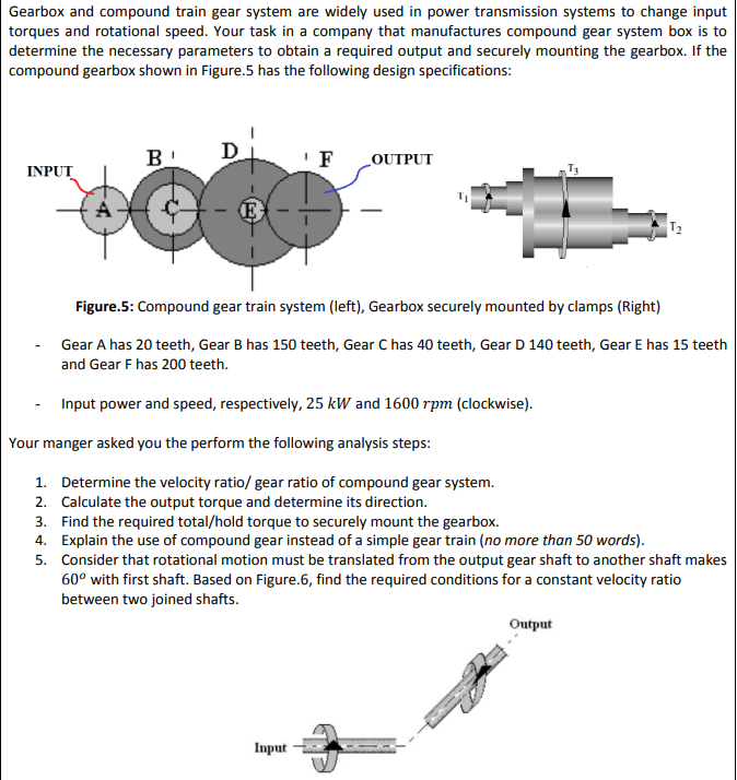 Gearbox and compound train gear system are widely used in power transmission systems to change input
torques and rotational speed. Your task in a company that manufactures compound gear system box is to
determine the necessary parameters to obtain a required output and securely mounting the gearbox. If the
compound gearbox shown in Figure.5 has the following design specifications:
B
D
'F
LOUTPUT
INPUT
E
T2
Figure.5: Compound gear train system (left), Gearbox securely mounted by clamps (Right)
Gear A has 20 teeth, Gear B has 150 teeth, Gear C has 40 teeth, Gear D 140 teeth, Gear E has 15 teeth
and Gear F has 200 teeth.
Input power and speed, respectively, 25 kW and 1600 rpm (clockwise).
Your manger asked you the perform the following analysis steps:
1. Determine the velocity ratio/ gear ratio of compound gear system.
2. Calculate the output torque and determine its direction.
3. Find the required total/hold torque to securely mount the gearbox.
4. Explain the use of compound gear instead of a simple gear train (no more than 50 words).
5. Consider that rotational motion must be translated from the output gear shaft to another shaft makes
60° with first shaft. Based on Figure.6, find the required conditions for a constant velocity ratio
between two joined shafts.
Output
Input
