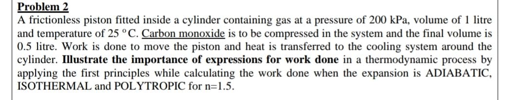 Problem 2
A frictionless piston fitted inside a cylinder containing gas at a pressure of 200 kPa, volume of 1 litre
and temperature of 25 °C. Carbon monoxide is to be compressed in the system and the final volume is
0.5 litre. Work is done to move the piston and heat is transferred to the cooling system around the
cylinder. Illustrate the importance of expressions for work done in a thermodynamic process by
applying the first principles while calculating the work done when the expansion is ADIABATIC,
ISOTHERMAL and POLYTROPIC for n=1.5.
