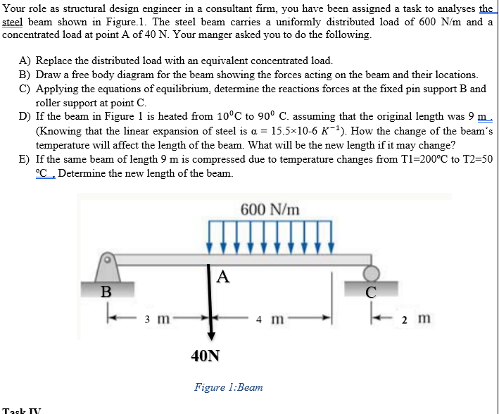 Your role as structural design engineer in a consultant firm, you have been assigned a task to analyses the
steel beam shown in Figure.1. The steel beam carries a uniformly distributed load of 600 N/m and a
concentrated load at point A of 40 N. Your manger asked you to do the following.
A) Replace the distributed load with an equivalent concentrated load.
B) Draw a free body diagram for the beam showing the forces acting on the beam and their locations.
C) Applying the equations of equilibrium, determine the reactions forces at the fixed pin support B and
roller support at point C.
D) If the beam in Figure 1 is heated from 10°C to 90° C. assuming that the original length was 9 m.
(Knowing that the linear expansion of steel is a = 15.5×10-6 K-1). How the change of the beam's
temperature will affect the length of the beam. What will be the new length if it may change?
E) If the same beam of length 9 m is compressed due to temperature changes from T1=200°C to T2=50
°C„Determine the new length of the beam.
600 N/m
А
3 m
4 m
2 m
40N
Figure 1:Beam
Task IY
