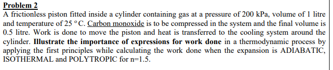 Problem 2
A frictionless piston fitted inside a cylinder containing gas at a pressure of 200 kPa, volume of 1 litre
and temperature of 25 °C. Carbon monoxide is to be compressed in the system and the final volume is
0.5 litre. Work is done to move the piston and heat is transferred to the cooling system around the
cylinder. Illustrate the importance of expressions for work done in a thermodynamic process by
applying the first principles while calculating the work done when the expansion is ADIABATIC,
ISOTHERMAL and POLYTROPIC for n=1.5.
