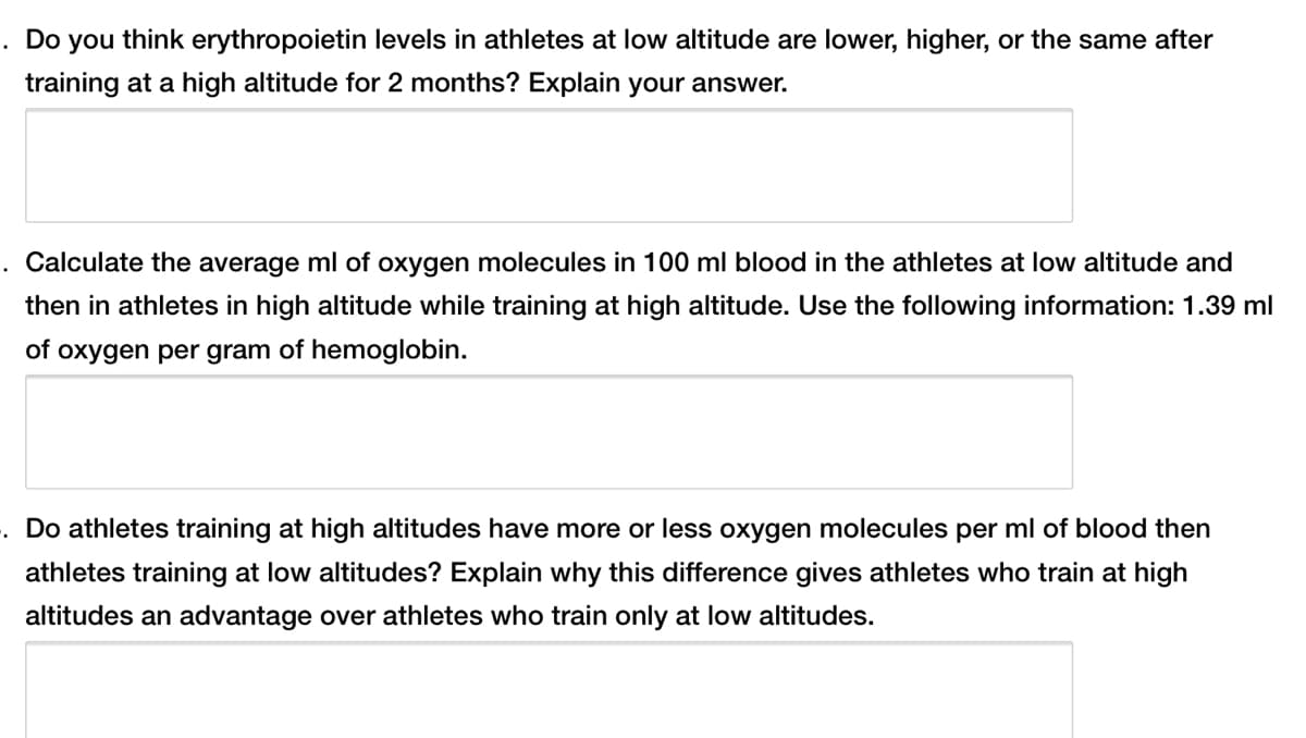 . Do you think erythropoietin levels in athletes at low altitude are lower, higher, or the same after
training at a high altitude for 2 months? Explain your answer.
Calculate the average ml of oxygen molecules in 100 ml blood in the athletes at low altitude and
then in athletes in high altitude while training at high altitude. Use the following information: 1.39 ml
of oxygen per gram of hemoglobin.
. Do athletes training at high altitudes have more or less oxygen molecules per ml of blood then
athletes training at low altitudes? Explain why this difference gives athletes who train at high
altitudes an advantage over athletes who train only at low altitudes.
