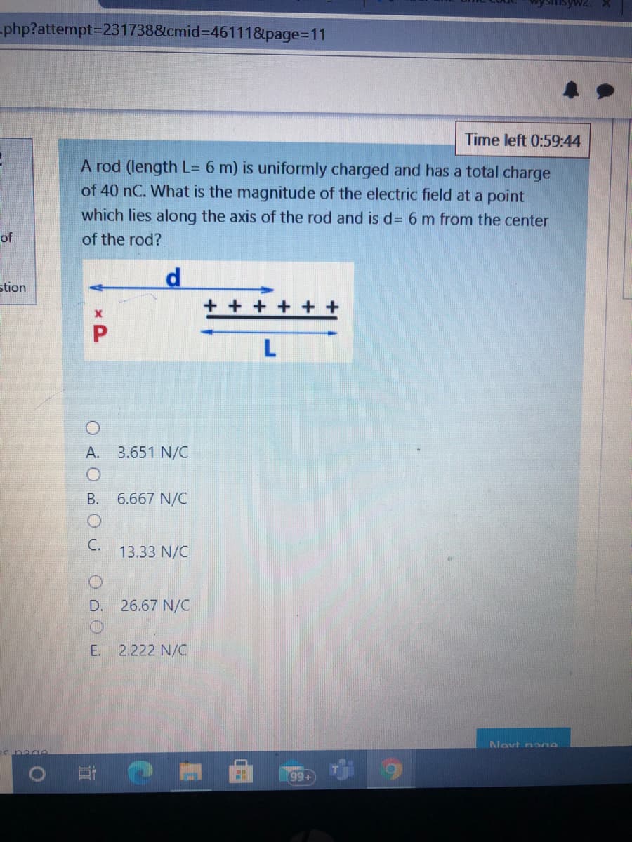 -php?attempt3D231738&cmid%3D46111&page%3D11
Time left 0:59:44
A rod (length L= 6 m) is uniformly charged and has a total charge
of 40 nC. What is the magnitude of the electric field at a point
which lies along the axis of the rod and is d= 6 m from the center
of
of the rod?
stion
+ + + +
L
A.
3.651 N/C
B.
6.667 N/C
C.
13.33 N/C
D. 26.67 N/C
E. 2.222 N/C
Nevt nano
99+
