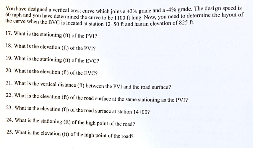 You have designed a vertical crest curve which joins a +3% grade and a -4% grade. The design speed is
60 mph and you have determined the curve to be 1100 ft long. Now, you need to determine the layout of
the curve when the BVC is located at station 12+50 ft and has an elevation of 825 ft.
17. What is the stationing (ft) of the PVI?
18. What is the elevation (ft) of the PVI?
19. What is the stationing (ft) of the EVC?
20. What is the elevation (ft) of the EVC?
21. What is the vertical distance (ft) between the PVI and the road surface?
22. What is the elevation (ft) of the road surface at the same stationing as the PVI?
23. What is the elevation (ft) of the road surface at station 14+00?
24. What is the stationing (ft) of the high point of the road?
25. What is the elevation (ft) of the high point of the road?