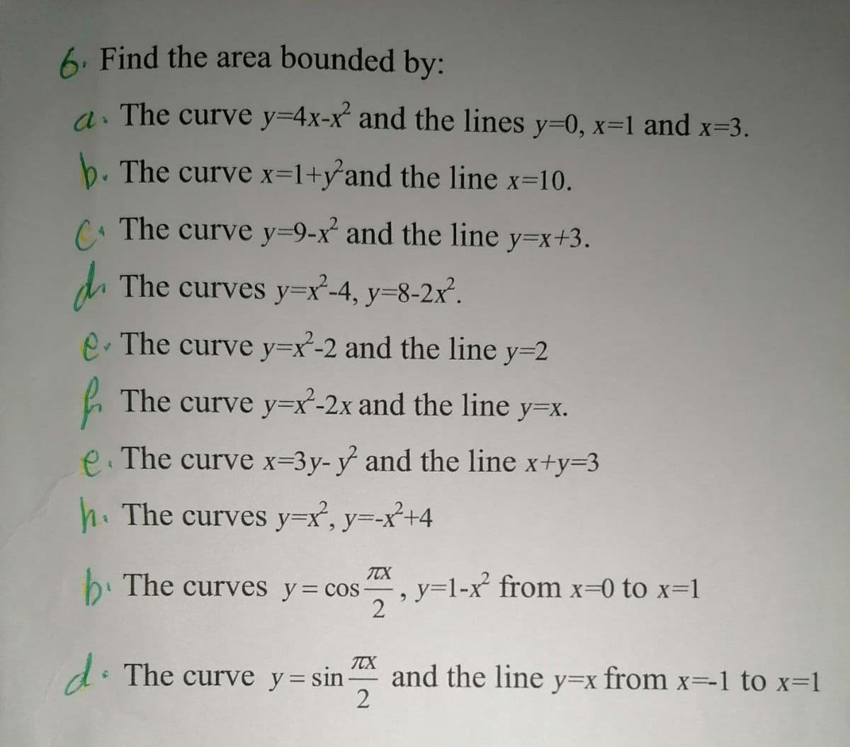 6. Find the area bounded by:
a. The curve y=4x-x and the lines y=0, x=1 and x=3.
b. The curve x=1+y°and the line x=10.
C. The curve y=9-x and the line y=x+3.
d The curves y=x²-4, y=8-2x'.
e. The curve y=x-2 and the line y=2
L The curve y=x-2x and the line
y=x.
e. The curve x=3y- y and the line x+y33
h. The curves y=x', y=-x²+4
TCX
b. The curves y= cos-
, y=1-x from x=0 to x=1
2
TTX
d: The curve y= sin
and the line y=x from x=-1 to x=1
