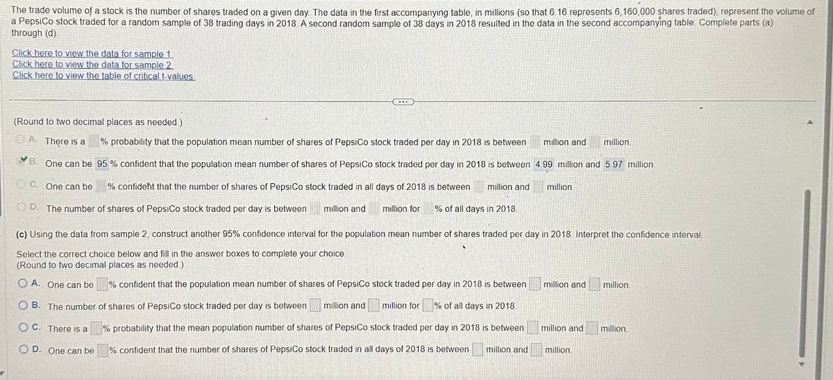 The trade volume of a stock is the number of shares traded on a given day. The data in the first accompanying table, in millions (so that 6.16 represents 6,160,000 shares traded), represent the volume of
a PepsiCo stock traded for a random sample of 38 trading days in 2018. A second random sample of 38 days in 2018 resulted in the data in the second accompanying table Complete parts (a)
through (d).
Click here to view the data for sample 1.
Click here to view the data for sample 2
Click here to view the table of critical t-values
(Round to two decimal places as needed.)
A. There is a
B. One can be
C. One can be
% confident that the number of shares of PepsiCo stock traded in all days of 2018 is between million and
OD. The number of shares of PepsiCo stock traded per day is between
million for % of all days in 2018.
% probability that the population mean number of shares of PepsiCo stock traded per day in 2018 is between
95% confident that the population mean number of shares of PepsiCo stock traded per day in 2018 is between 4 99 million and 5.97 million.
million and
million and
B. The number of shares of PepsiCo stock traded per day is between million and
OC. There is a
OD. One can be
million
(c) Using the data from sample 2, construct another 95% confidence interval for the population mean number of shares traded per day in 2018. Interpret the confidence interval.
Select the correct choice below and fill in the answer boxes to complete your choice.
(Round to two decimal places as needed)
OA. One can be
% confident that the population mean number of shares of PepsiCo stock traded per day in 2018 is between
million for % of all days in 2018
% probability that the mean population number of shares of PepsiCo stock traded per day in 2018 is between
% confident that the number of shares of PepsiCo stock traded in all days of 2018 is between million and
million and
million and
million.
million.
million.
million.