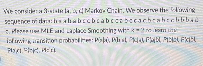 We consider a 3-state (a, b, c) Markov Chain. We observe the following
sequence of data: ba a b a b ccbcabccabccacbcabccbbbab
c. Please use MLE and Laplace Smoothing with k = 2 to learn the
following transition probabilities: P(ala), P(bla), P(cla), P(alb), P(b/b), P(c/b),
P(alc), P(blc), P(cc).