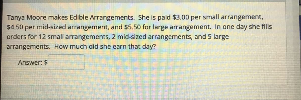 Tanya Moore makes Edible Arrangements. She is paid $3.00 per small arrangement,
$4.50 per mid-sized arrangement, and $5.50 for large arrangement. In one day she fills
orders for 12 small arrangements, 2 mid-sized arrangements, and 5 large
arrangements. How much did she earn that day?
Answer: $
