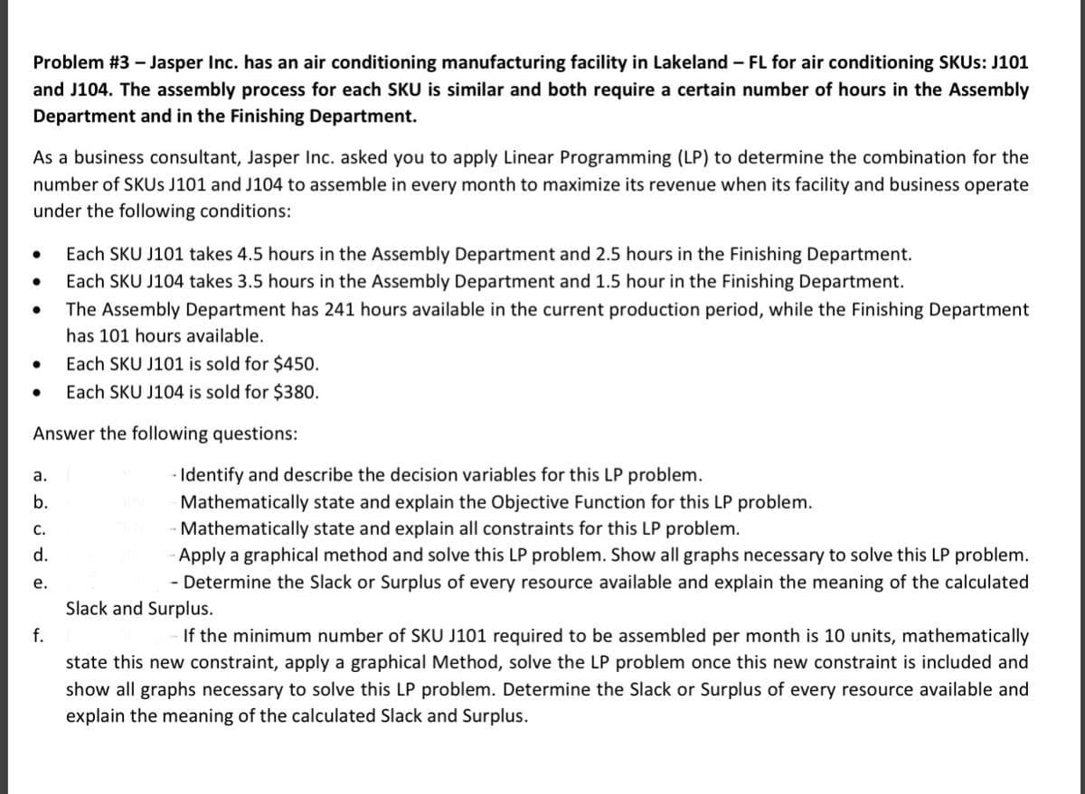 Problem #3 – Jasper Inc. has an air conditioning manufacturing facility in Lakeland – FL for air conditioning SKUS: J101
and J104. The assembly process for each SKU is similar and both require a certain number of hours in the Assembly
Department and in the Finishing Department.
As a business consultant, Jasper Inc. asked you to apply Linear Programming (LP) to determine the combination for the
number of SKUS J101 and J104 to assemble in every month to maximize its revenue when its facility and business operate
under the following conditions:
Each SKU J101 takes 4.5 hours in the Assembly Department and 2.5 hours in the Finishing Department.
Each SKU J104 takes 3.5 hours in the Assembly Department and 1.5 hour in the Finishing Department.
The Assembly Department has 241 hours available in the current production period, while the Finishing Department
has 101 hours available.
Each SKU J101 is sold for $450.
Each SKU J104 is sold for $380.
Answer the following questions:
- Identify and describe the decision variables for this LP problem.
a.
b.
Mathematically state and explain the Objective Function for this LP problem.
Mathematically state and explain all constraints for this LP problem.
Apply a graphical method and solve this LP problem. Show all graphs necessary to solve this LP problem.
С.
d.
е.
- Determine the Slack or Surplus of every resource available and explain the meaning of the calculated
Slack and Surplus.
f.
If the minimum number of SKU J101 required to be assembled per month is 10 units, mathematically
state this new constraint, apply a graphical Method, solve the LP problem once this new constraint is included and
show all graphs necessary to solve this LP problem. Determine the Slack or Surplus of every resource available and
explain the meaning of the calculated Slack and Surplus.
