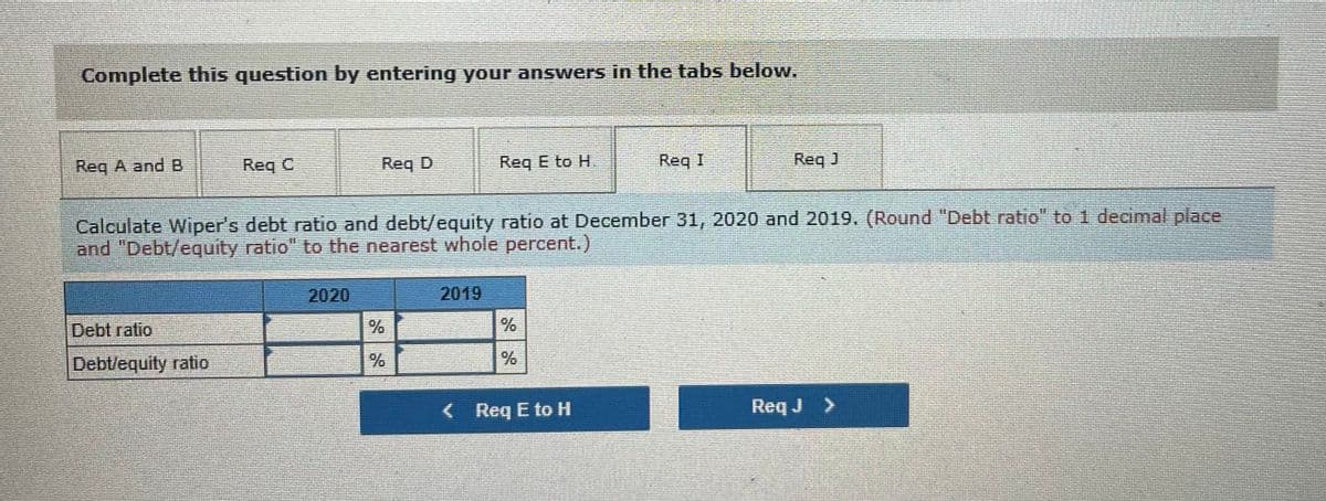 Complete this question by entering your anSwers in the tabs below.
Req A and B
Req C
Req D
Req E to H
Req I
Req J
Calculate Wiper's debt ratio and debt/equity ratio at December 31, 2020 and 2019. (Round "Debt ratio" to 1 decimal place
and "Debt/equity ratio" to the nearest whole percent.)
2020
2019
Debt ratio
Debt/equity ratio
< Req E to H
Req J >
