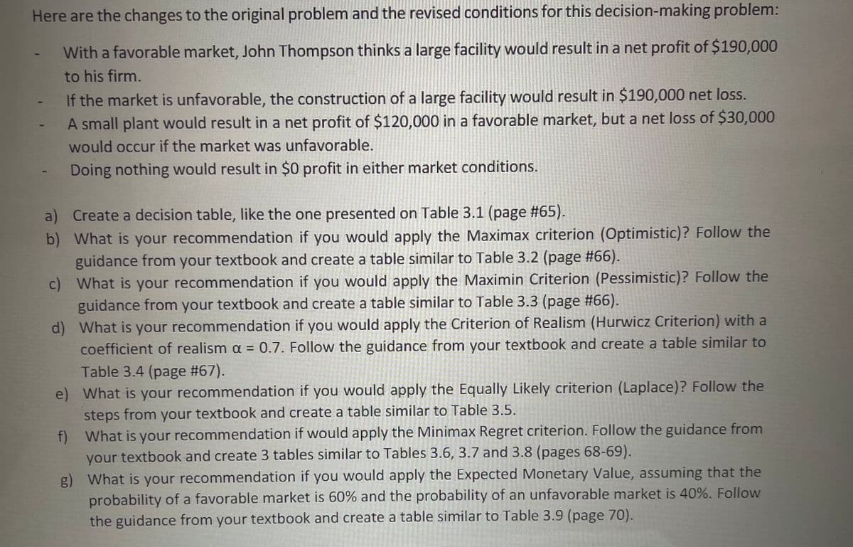 Here are the changes to the original problem and the revised conditions for this decision-making problem:
With a favorable market, John Thompson thinks a large facility would result in a net profit of $190,000
to his firm.
If the market is unfavorable, the construction of a large facility would result in $190,000 net loss.
A small plant would result in a net profit of $120,000 in a favorable market, but a net loss of $30,000
would occur if the market was unfavorable.
Doing nothing would result in $0 profit in either market conditions.
a) Create a decision table, like the one presented on Table 3.1 (page #65).
b) What is your recommendation if you would apply the Maximax criterion (Optimistic)? Follow the
guidance from your textbook and create a table similar to Table 3.2 (page #66).
c) What is your recommendation if you would apply the Maximin Criterion (Pessimistic)? Follow the
guidance from your textbook and create a table similar to Table 3.3 (page #66).
d) What is your recommendation if you would apply the Criterion of Realism (Hurwicz Criterion) with a
coefficient of realism a = 0.7. Follow the guidance from your textbook and create a table similar to
Table 3.4 (page #67).
e) What is your recommendation if you would apply the Equally Likely criterion (Laplace)? Follow the
steps from your textbook and create a table similar to Table 3.5.
f) What is your recommendation if would apply the Minimax Regret criterion. Follow the guidance from
your textbook and create 3 tables similar to Tables 3.6, 3.7 and 3.8 (pages 68-69).
g) What is your recommendation if you would apply the Expected Monetary Value, assuming that the
probability of a favorable market is 60% and the probability of an unfavorable market is 40%. Follow
the guidance from your textbook and create a table similar to Table 3.9 (page 70).
