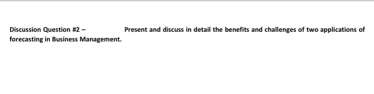 Discussion Question #2 -
Present and discuss in detail the benefits and challenges of two applications of
forecasting in Business Management.
