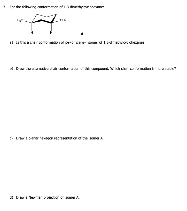 3. For the following conformation of 1,3-dimethylcyclohexane:
H₂C.
-CH3
A
a) Is this a chair conformation of cis- or trans- isomer of 1,3-dimethylcyclohexane?
b) Draw the alternative chair conformation of this compound. Which chair conformation is more stable?
c) Draw a planar hexagon representation of the isomer A.
d) Draw a Newman projection of isomer A.