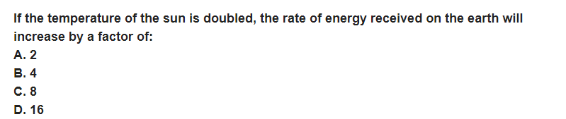 If the temperature of the sun is doubled, the rate of energy received on the earth will
increase by a factor of:
A. 2
B. 4
C. 8
D. 16