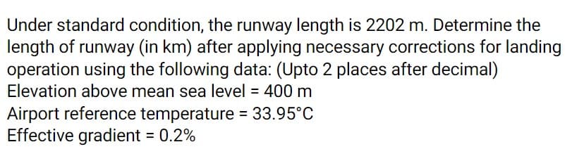 Under standard condition, the runway length is 2202 m. Determine the
length of runway (in km) after applying necessary corrections for landing
operation using the following data: (Upto 2 places after decimal)
Elevation above mean sea level = 400 m
Airport reference temperature = 33.95°C
Effective gradient = 0.2%
