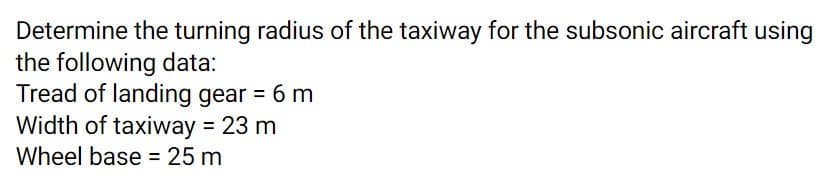 Determine the turning radius of the taxiway for the subsonic aircraft using
the following data:
Tread of landing gear = 6 m
Width of taxiway = 23 m
Wheel base = 25 m
%3D
