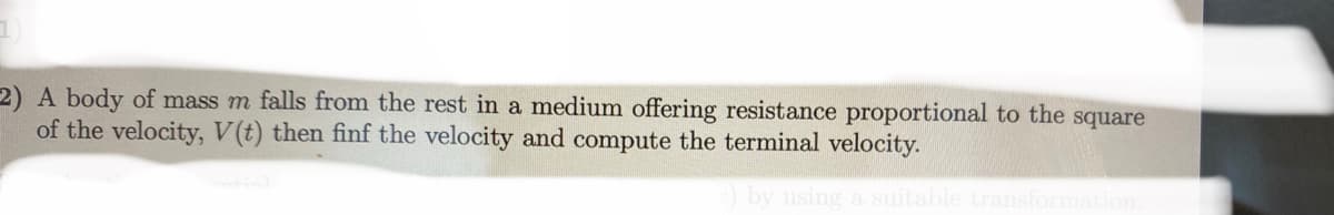 2) A body of mass m falls from the rest in a medium offering resistance proportional to the square
of the velocity, V(t) then finf the velocity and compute the terminal velocity.
