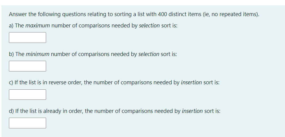 Answer the following questions relating to sorting a list with 400 distinct items (ie, no repeated items).
a) The maximum number of comparisons needed by selection sort is:
b) The minimum number of comparisons needed by selection sort is:
c) If the list is in reverse order, the number of comparisons needed by insertion sort is:
d) If the list is already in order, the number of comparisons needed by insertion sort is: