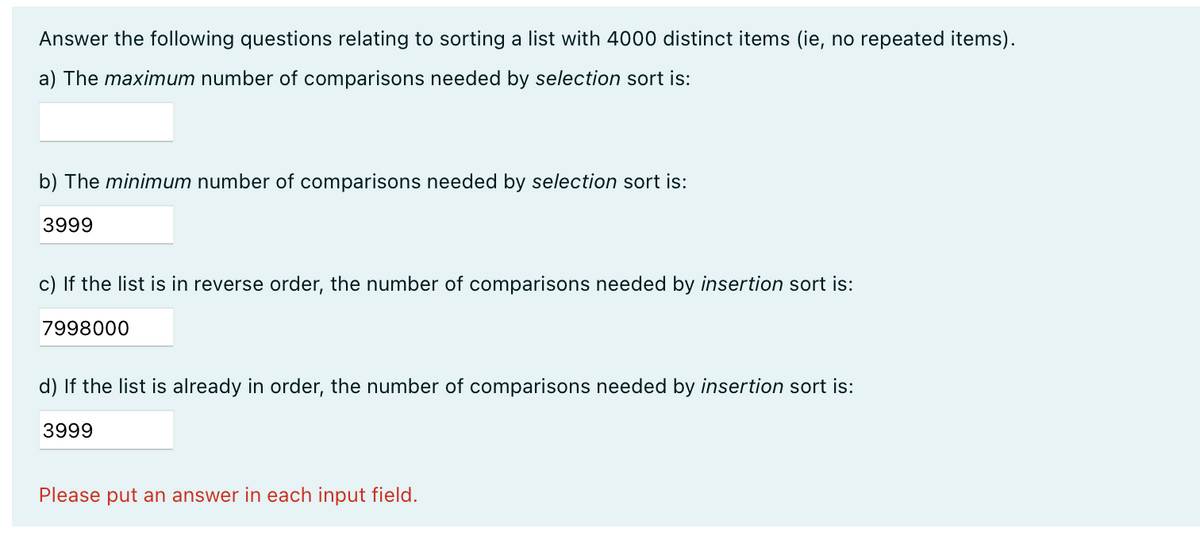 Answer the following questions relating to sorting a list with 4000 distinct items (ie, no repeated items).
a) The maximum number of comparisons needed by selection sort is:
b) The minimum number of comparisons needed by selection sort is:
3999
c) If the list is in reverse order, the number of comparisons needed by insertion sort is:
7998000
d) If the list is already in order, the number of comparisons needed by insertion sort is:
3999
Please put an answer in each input field.