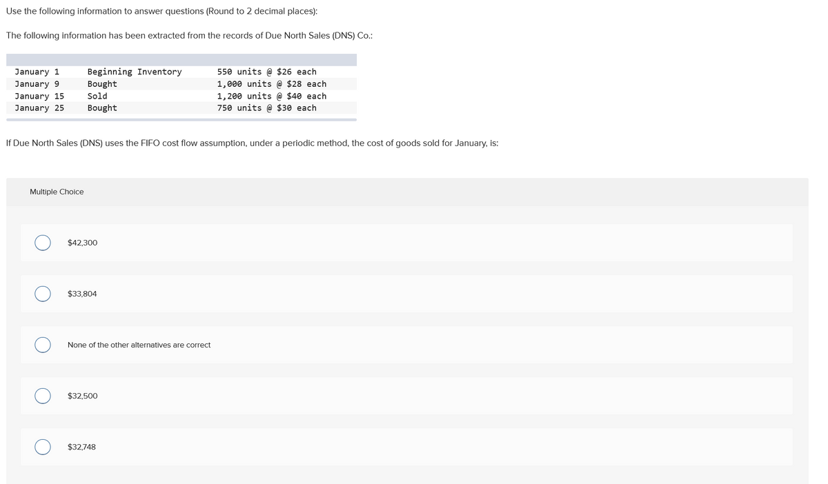 Use the following information to answer questions (Round to 2 decimal places):
The following information has been extracted from the records of Due North Sales (DNS) Co.:
January 1
January 9
January 15
January 25
Beginning Inventory
Bought
Sold
Bought
Multiple Choice
If Due North Sales (DNS) uses the FIFO cost flow assumption, under a periodic method, the cost of goods sold for January, is:
$42,300
$33,804
None of the other alternatives are correct
$32,500
550 units @ $26 each
1,000 units @ $28 each
1,200 units @ $40 each
750 units @ $30 each
$32,748