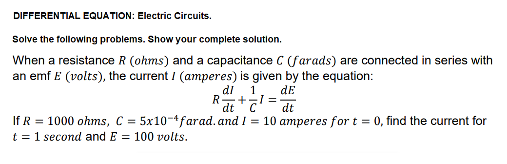 DIFFERENTIAL EQUATION: Electric Circuits.
Solve the following problems. Show your complete solution.
When a resistance R (ohms) and a capacitance C (farads) are connected in series with
an emf E (volts), the current I (amperes) is given by the equation:
dI
1
dE
+-I =
dt
C
R
dt
If R = 1000 ohms, C =
5x10-4farad.and I = 10 amperes for t = 0, find the current for
t = 1 second and E = 100 volts.
