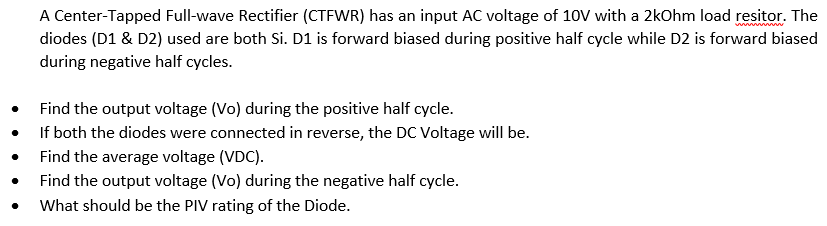 A Center-Tapped Full-wave Rectifier (CTFWR) has an input AC voltage of 10V with a 2kOhm load resitor. The
diodes (D1 & D2) used are both Si. D1 is forward biased during positive half cycle while D2 is forward biased
during negative half cycles.
Find the output voltage (Vo) during the positive half cycle.
If both the diodes were connected in reverse, the DC Voltage will be.
Find the average voltage (VDC).
Find the output voltage (Vo) during the negative half cycle.
What should be the PIV rating of the Diode.
