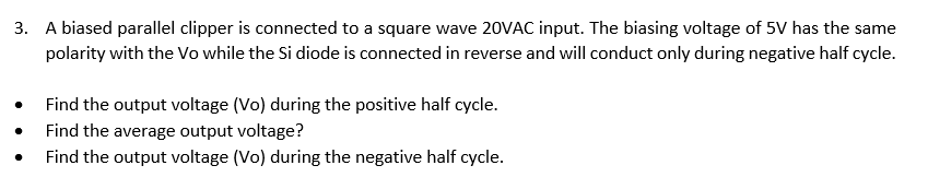 3. A biased parallel clipper is connected to a square wave 20VAC input. The biasing voltage of 5V has the same
polarity with the Vo while the Si diode is connected in reverse and will conduct only during negative half cycle.
Find the output voltage (Vo) during the positive half cycle.
Find the average output voltage?
Find the output voltage (Vo) during the negative half cycle.
