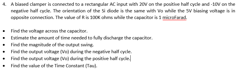 4. A biased clamper is connected to a rectangular AC input with 20V on the positive half cycle and -10V on the
negative half cycle. The orientation of the Si diode is the same with Vo while the 5V biasing voltage is in
opposite connection. The value of R is 100K ohms while the capacitor is 1 microFarad.
Find the voltage across the capacitor.
Estimate the amount of time needed to fully discharge the capacitor.
Find the magnitude of the output swing.
Find the output voltage (Vo) during the negative half cycle.
Find the output voltage (Vo) during the positive half cycle.
Find the value of the Time Constant (Tau).
