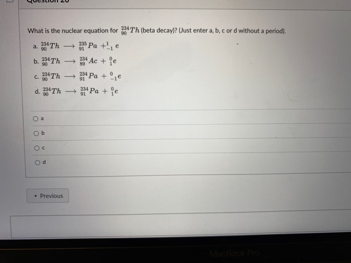 What is the nuclear equation for Th (beta decay)? (Just enter a, b, c or d without a period).
90
235
a. 334TH
90
b. 234 Th
234 Ac + e
90
89
4 Pa + °1e
234
c. 30 Th
d. 84TH
- 1 Pa + °e
90
O a
O b
O c
« Previous
MacBook Pro
