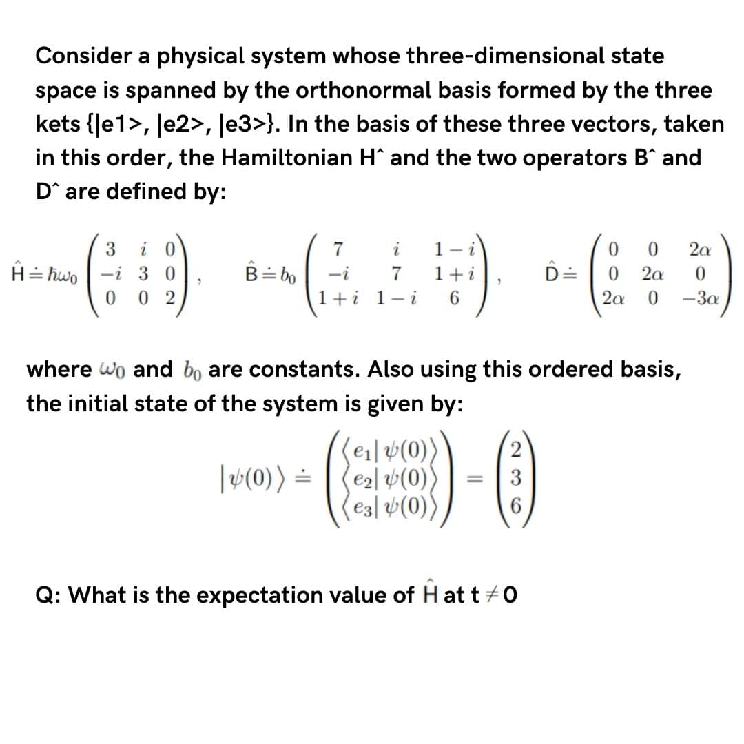 Consider a physical system whose three-dimensional state
space is spanned by the orthonormal basis formed by the three
kets {Je1>, le2>, Je3>}. In the basis of these three vectors, taken
in this order, the Hamiltonian H^ and the two operators B^ and
D^ are defined by:
7
i
1- i
2a
H= hwo | -i 3 0
0 2
B= bo
-i
1+i
D=
0.
2a
1+i 1- i
6.
2a
-3a
where wo and bo are constants. Also using this ordered basis,
the initial state of the system is given by:
(e1|v(0)
e2l (0)
e3| v(0))
|(0)) =
Q: What is the expectation value of H at t +0
