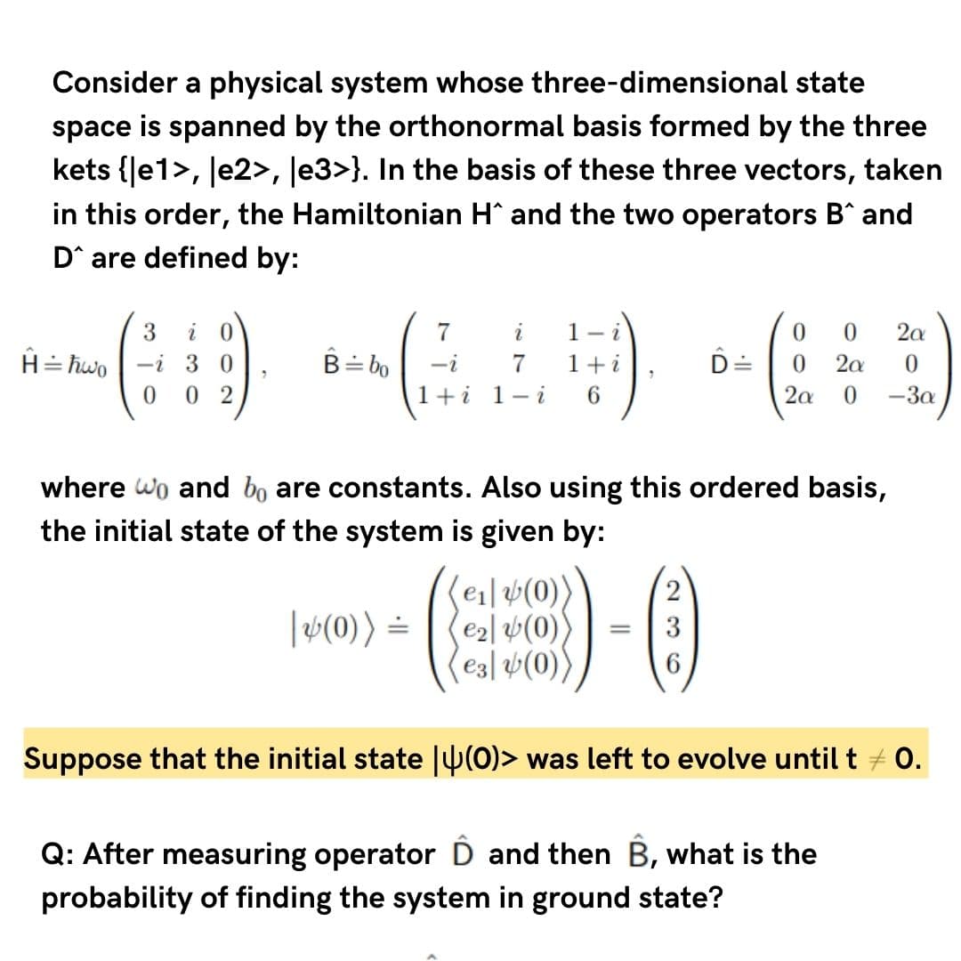 Consider a physical system whose three-dimensional state
space is spanned by the orthonormal basis formed by the three
kets {Je1>, Je2>, Je3>}. In the basis of these three vectors, taken
in this order, the Hamiltonian H and the two operators B^ and
D^ are defined by:
3
i 0
7
i
1- i
2a
H= hwo
-i 3 0
B= bo
-i
7
1 +
2a
0.
0 2
1+i 1-i
6.
2a
-3a
where wo and bo are constants. Also using this ordered basis,
the initial state of the system is given by:
(ei|#(0)
(e2l 4(0)
e3| v(0))
|v(0)) =
3
Suppose that the initial state |U(0)> was left to evolve until t + 0.
Q: After measuring operator D and then B, what is the
probability of finding the system in ground state?
