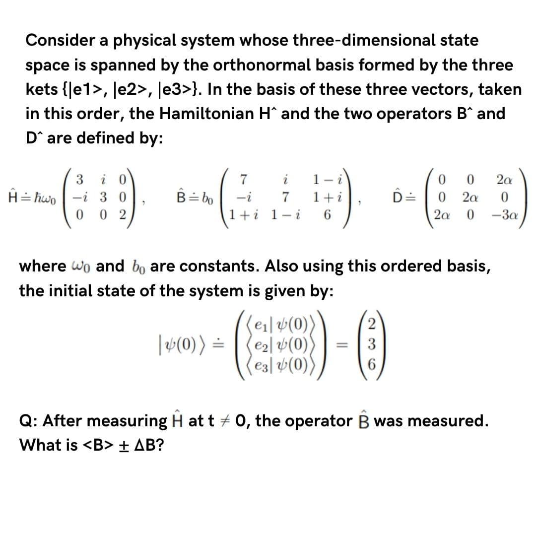 Consider a physical system whose three-dimensional state
space is spanned by the orthonormal basis formed by the three
kets {Je1>, le2>, Je3>}. In the basis of these three vectors, taken
in this order, the Hamiltonian H^ and the two operators B^ and
D^ are defined by:
7
i
1- i
2a
H= hwo | -i 3 0
0 2
B= bo
-i
1+i
D=
0.
2a
1+i 1- i
6.
2a
-3a
where wo and bo are constants. Also using this ordered basis,
the initial state of the system is given by:
(e1|v(0)
e2l (0)
e3| v(0)
|(0)) =
Q: After measuring H at t + 0, the operator B was measured.
What is <B> ± AB?
