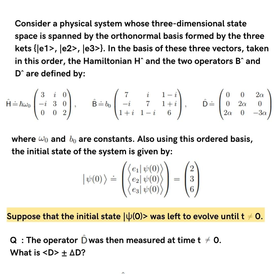 Consider a physical system whose three-dimensional state
space is spanned by the orthonormal basis formed by the three
kets {Je1>, Je2>, Je3>}. In the basis of these three vectors, taken
in this order, the Hamiltonian H and the two operators B^ and
D^ are defined by:
3
i 0
7
i
1- i
2a
H= hwo
-i 3 0
B= bo
-i
7
1 +
2a
0.
0 2
1+i 1-i
6.
2a
-3a
where wo and bo are constants. Also using this ordered basis,
the initial state of the system is given by:
(ei|#(0)
(e2l 4(0)
e3| v(0))
|v(0)) =
3
Suppose that the initial state |U(0)> was left to evolve until t + 0.
Q : The operator Dwas then measured at time t + 0.
What is <D> + AD?
