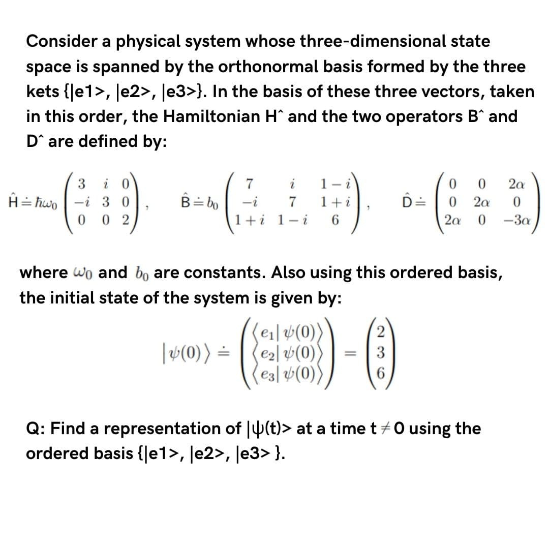 Consider a physical system whose three-dimensional state
space is spanned by the orthonormal basis formed by the three
kets {Je1>, le2>, Je3>}. In the basis of these three vectors, taken
in this order, the Hamiltonian H^ and the two operators B^ and
D^ are defined by:
7
i
1- i
2a
H= hwo | -i 3 0
0 2
B= bo
-i
1+i
D=
0.
2a
1+i 1- i
6.
2a
-3a
where wo and bo are constants. Also using this ordered basis,
the initial state of the system is given by:
(e1| v(0)
e2l (0)
e3| v(0)
(2
|(0)) =
Q: Find a representation of J4(t)> at a time t+0 using the
ordered basis {|e1>, ]e2>, ]e3> }.
