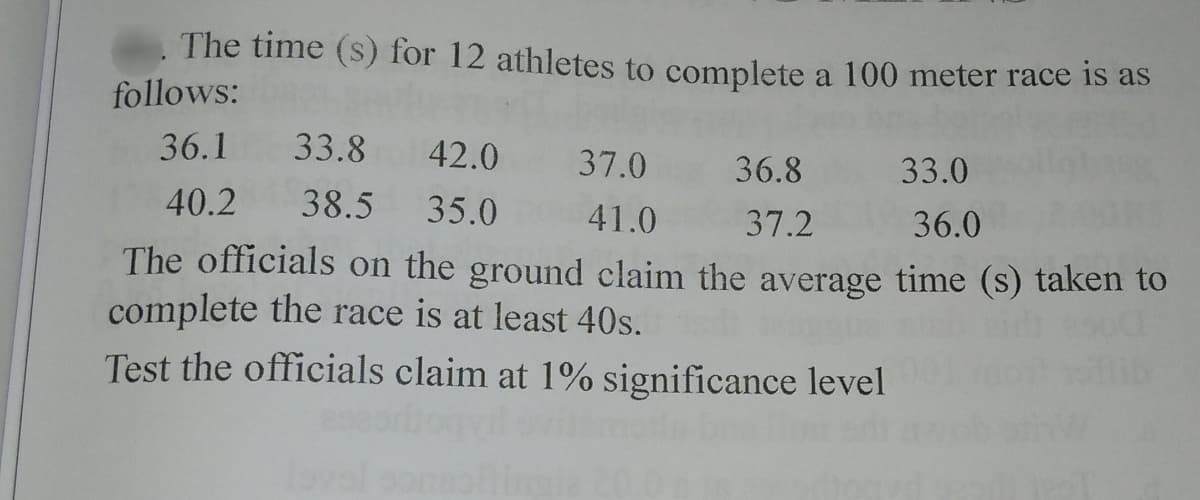 The time (s) for 12 athletes to complete a 100 meter race is as
follows:
36.1 33.8
42.0 37.0 36.8
33.0
40.2
38.5 35.0
41.0
37.2
36.0
The officials on the ground claim the average time (s) taken to
complete the race is at least 40s.
Test the officials claim at 1% significance level
