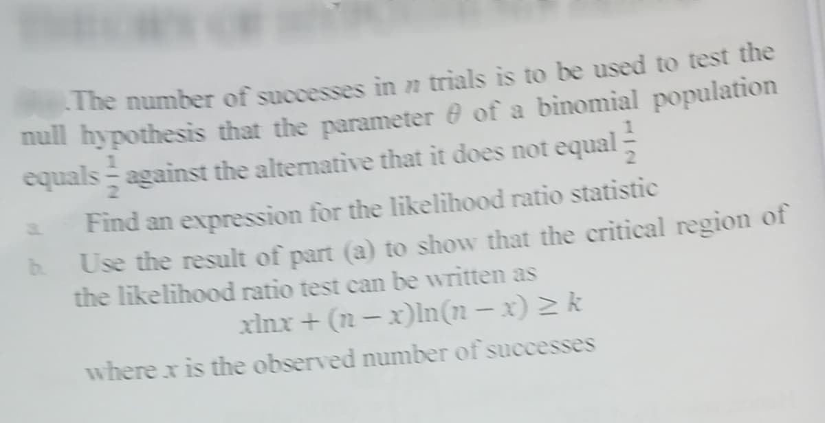 The number of successes in n trials is to be used to test the
null hypothesis that the parameter of a binomial population
equals against the altemative that it does not equal:
Find an expression for the likelihood ratio statistic
Use the result of part (a) to show that the critical region of
the likelihood ratio test can be written as
b.
xlnx + (n – x)ln(n – x) 2 k
where x is the observed number of successes
