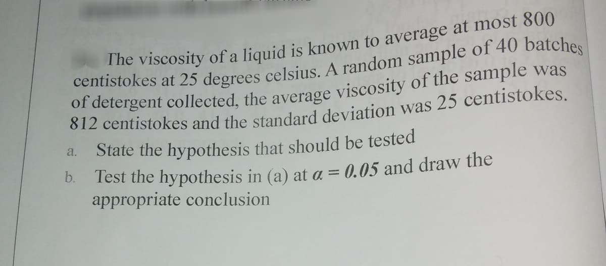 of detergent collected, the average viscosity of the sample was
812 centistokes and the standard deviation was 25 centistokes.
State the hypothesis that should be tested
a.
b.
Test the hypothesis in (a) at a = 0.05 and draw the
appropriate conclusion
