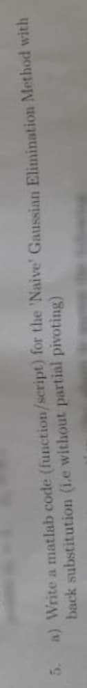 a) Write a matlab code (function/script) for the 'Naive' Gaussian Elimination Method with
back substitution (i.e without partial pivoting)
