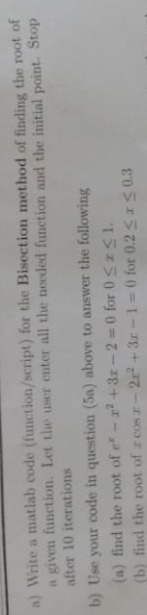 a) Write a matlab code (function/script) for the Bisection method of finding the root of
a given function. Let the user enter all the needed function and the initial point. Stop
after 10 iterations
17
b) Use your code in question (5a) above to answer the following
(a) find the root of e-2+3x -2 = 0 for 0SI1.
(b) find the root of r cos r- 2r +3r-1=0 for 0.2 r S 0.3
