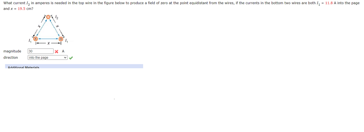 What current I₂ in amperes is needed in the top wire in the figure below to produce a field of zero at the point equidistant from the wires, if the currents in the bottom two wires are both I₁ = 11.8 A into the page
and x = 19.5 cm?
magnitude
direction
30
into the page
Additional Materials
12
XA