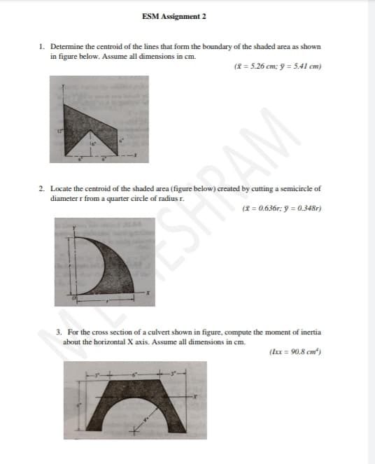 ESM Assignment 2
1. Determine the centroid of the lines that form the boundary of the shaded area as shown
in figure below. Assume all dimensions in cm.
(8 = 5.26 cm; ỹ = 5.41 cm)
12
2. Locate the centroid of the shaded area (figure below) created by cutting a semicircle of
diameter r from a quarter circle of radius r.
(E = 0.636r; ỹ = 0.348r)
3. For the cross section of a culvert shown in figure, compute the moment of inertia
about the horizontal X axis. Assume all dimensions in cm.
(kx = 90.8 cm)
