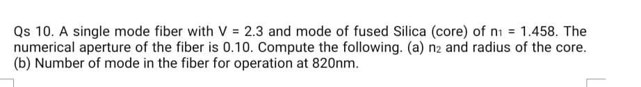 Qs 10. A single mode fiber with V = 2.3 and mode of fused Silica (core) of ni = 1.458. The
numerical aperture of the fiber is 0.10. Compute the following. (a) n2 and radius of the core.
(b) Number of mode in the fiber for operation at 820nm.
%3D
