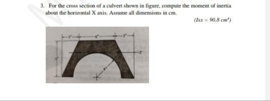 3. For the cross section of a culvert shown in figure, compute the moment of inertia
about the horizontal X axis. Assume all dimensions in cm.
(Ix = 90.8 cm)
