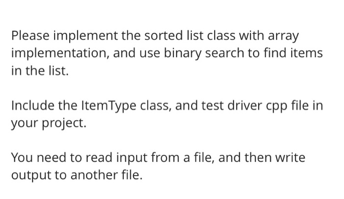 Please implement the sorted list class with array
implementation, and use binary search to find items
in the list.
Include the ItemType class, and test driver cpp file in
your project.
You need to read input from a file, and then write
output to another file.