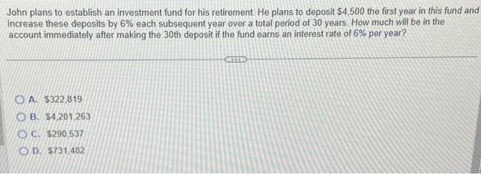 John plans to establish an investment fund for his retirement. He plans to deposit $4,500 the first year in this fund and
increase these deposits by 6% each subsequent year over a total period of 30 years. How much will be in the
account immediately after making the 30th deposit if the fund earns an interest rate of 6% per year?
OA. $322,819
OB. $4,201,263
OC. $290.537
OD. $731,482
GRITH