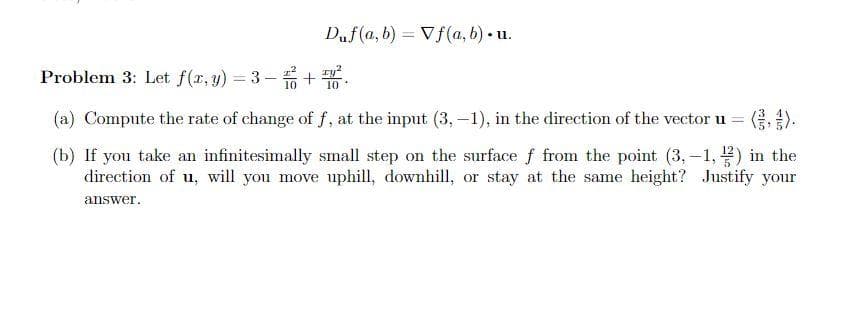 Duf(a, b) Vf(a, b).u.
Problem 3: Let f(x, y) = 3− +².
10
(a) Compute the rate of change of f, at the input (3,-1), in the direction of the vector u =
(b) If you take an infinitesimally small step on the surface f from the point (3,-1,2) in the
direction of u, will you move uphill, downhill, or stay at the same height? Justify your
answer.