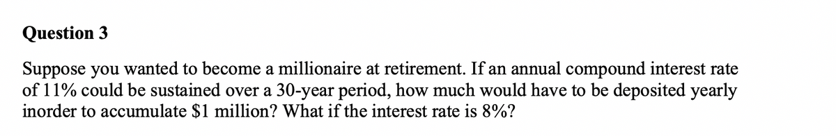 Question 3
Suppose you wanted to become a millionaire at retirement. If an annual compound interest rate
of 11% could be sustained over a 30-year period, how much would have to be deposited yearly
inorder to accumulate $1 million? What if the interest rate is 8%?