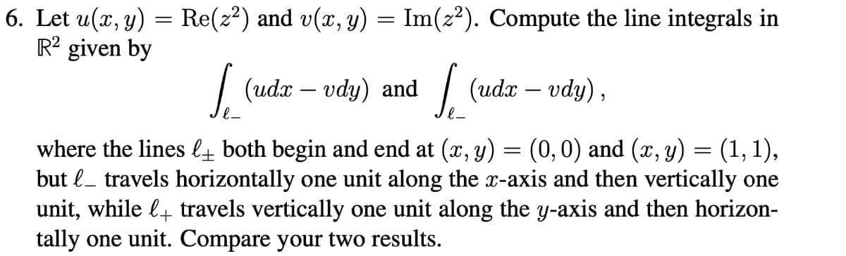 6. Let u(x, y) = Re(z²) and v(x, y) = Im(z²). Compute the line integrals in
R² given by
[_(uda - vdy) and [_(udx - vdy),
where the lines l_ both begin and end at (x, y) = (0, 0) and (x, y) = (1, 1),
but l_ travels horizontally one unit along the x-axis and then vertically one
unit, while + travels vertically one unit along the y-axis and then horizon-
tally one unit. Compare your two results.