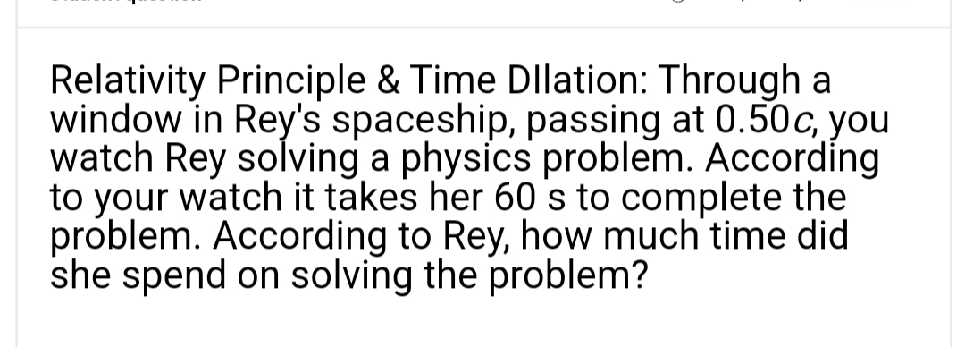 Relativity Principle & Time Dllation: Through a
window in Rey's spaceship, passing at 0.50c, you
watch Rey solving a physics problem. According
to your watch it takes her 60 s to complete the
problem. According to Rey, how much time did
she spend on solving the problem?