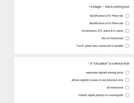 A Magic - Tee is nothing but
Modification of E- Plane tee
Modification of H- Plane tee
Combination of E- plane & H- plane
Non of mentioned
Two E- plane tees connected in parallel
* A "circulator" is a device that
separates signals among ports
allows signals to pass in one direction only
all mentioned
rotates signal polarity in a waveguide
