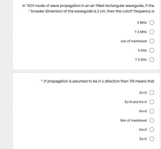 In TE01 mode of wave propagation in an air-filled rectangular waveguide, if the
* broader dimension of the waveguide is 2 cm, then the cutoff frequency is
5 MHz
7.5 MHz
non of mentioned
5 GHz
7.5 GHz
:If propagation is assumed to be in x direction then TM means that
Ex=0
Ez=0 and Hz=0
Hx=0
Non of mentioned
Hz=0
Ez=0
